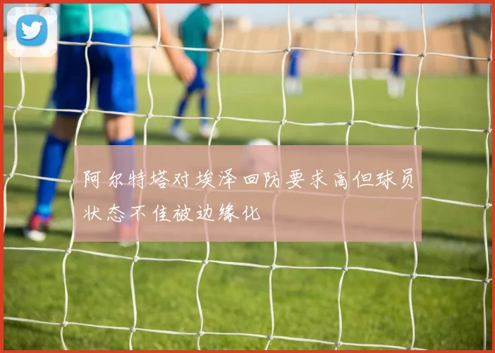 阿尔特塔对埃泽回防要求高但球员状态不佳被边缘化