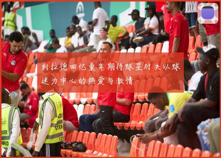 利拉德回忆童年期待球星对决以球迷为中心的热爱与激情