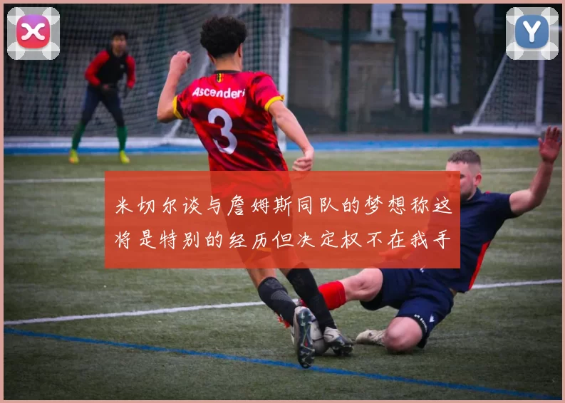 米切尔谈与詹姆斯同队的梦想称这将是特别的经历但决定权不在我手中