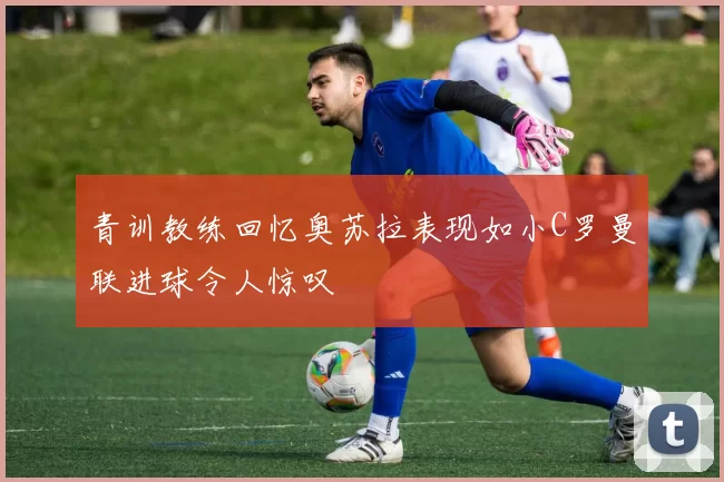青训教练回忆奥苏拉表现如小C罗曼联进球令人惊叹