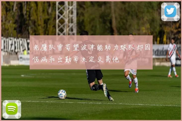 老鹰队曾寄望波津能助力球队却因伤病和出勤率决定交易他