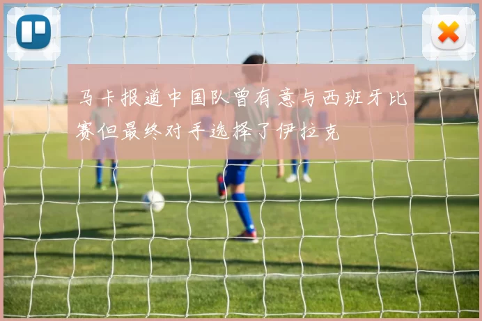 马卡报道中国队曾有意与西班牙比赛但最终对手选择了伊拉克
