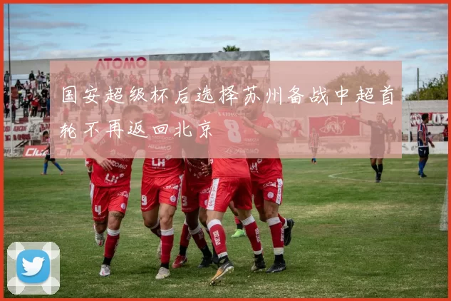 国安超级杯后选择苏州备战中超首轮不再返回北京