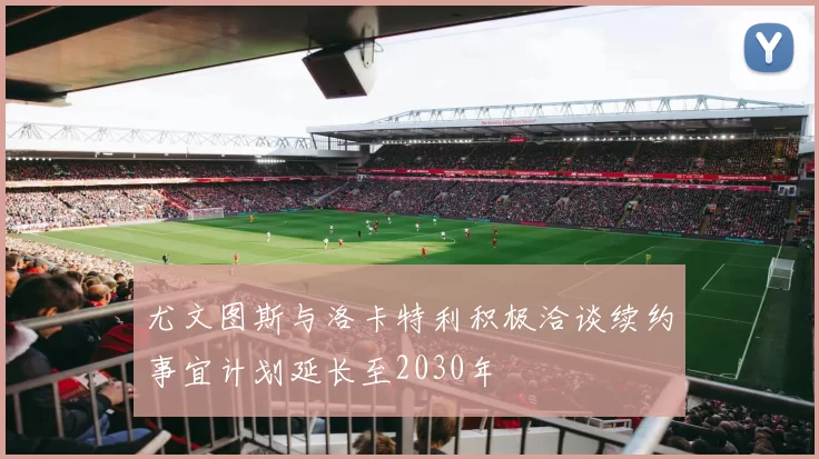 尤文图斯与洛卡特利积极洽谈续约事宜计划延长至2030年