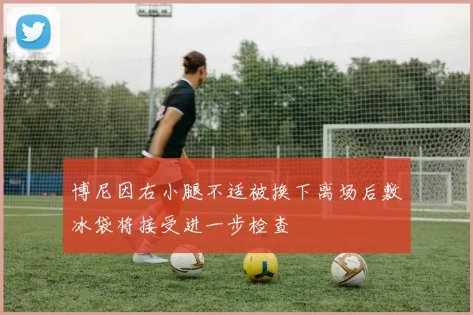 博尼因右小腿不适被换下离场后敷冰袋将接受进一步检查