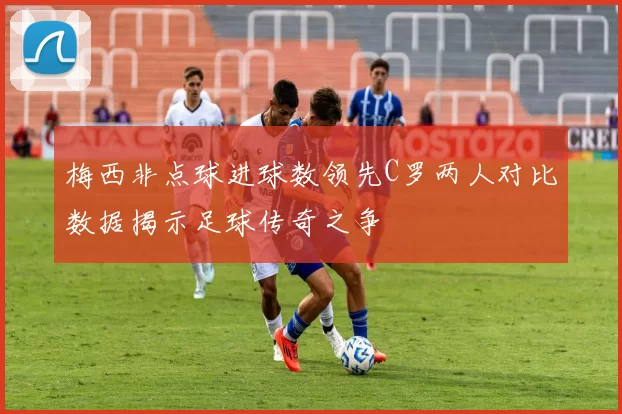 梅西非点球进球数领先C罗两人对比数据揭示足球传奇之争