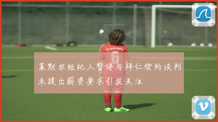 莱默尔经纪人暂停与拜仁续约谈判未提出薪资要求引发关注