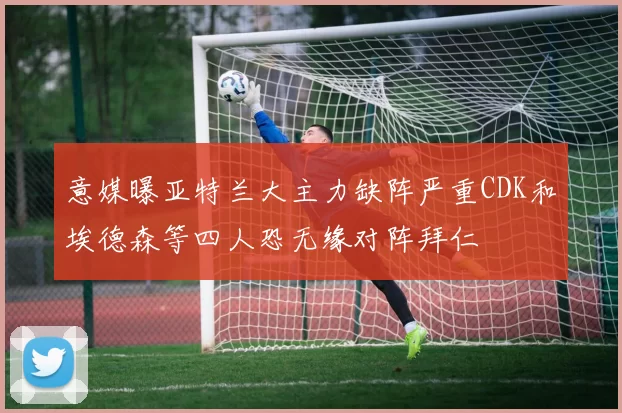 意媒曝亚特兰大主力缺阵严重CDK和埃德森等四人恐无缘对阵拜仁