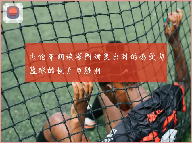 杰伦布朗谈塔图姆复出时的感受与篮球的快乐与胜利