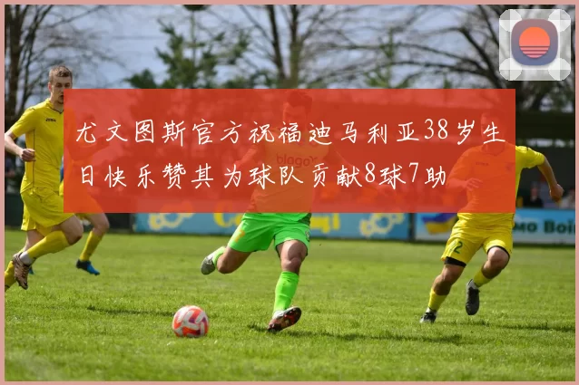 尤文图斯官方祝福迪马利亚38岁生日快乐赞其为球队贡献8球7助