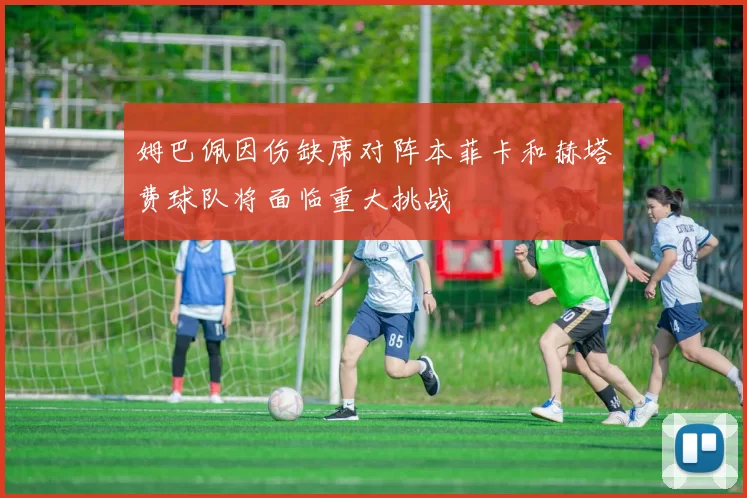 姆巴佩因伤缺席对阵本菲卡和赫塔费球队将面临重大挑战
