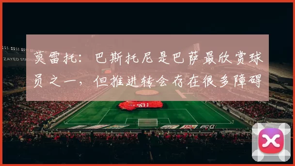 莫雷托：巴斯托尼是巴萨最欣赏球员之一，但推进转会存在很多障碍