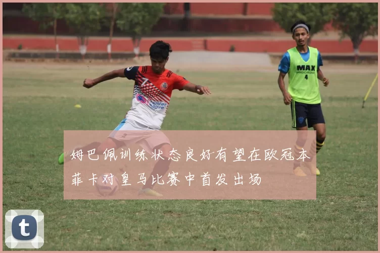 姆巴佩训练状态良好有望在欧冠本菲卡对皇马比赛中首发出场
