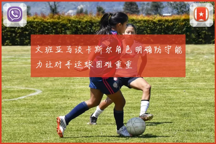 文班亚马谈卡斯尔角色明确防守能力让对手运球困难重重